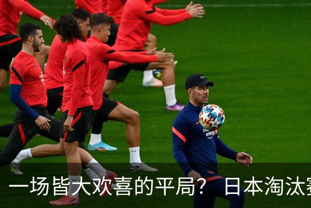 一场皆大欢喜的平局？ 日本淘汰赛再战巴西盼重演奇迹