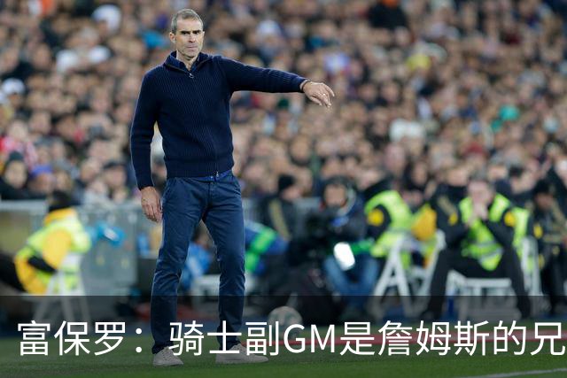 富保罗：骑士副GM是詹姆斯的兄弟极为关键 不利之处在于没了加兰