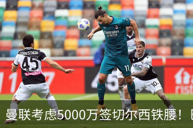 曼联考虑5000万签切尔西铁腰！巴莱巴恐亦被截胡，布莱顿给出具体要价